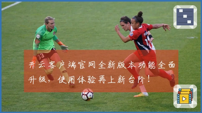 开云客户端官网全新版本功能全面升级，使用体验再上新台阶！