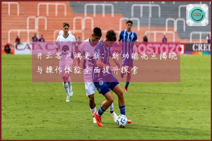 开云客户端更新：新功能亮点揭晓与操作体验全面提升探索