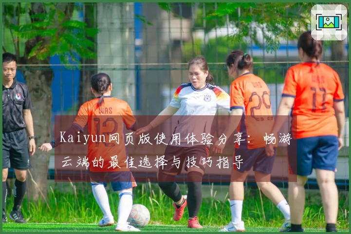 Kaiyun网页版使用体验分享：畅游云端的最佳选择与技巧指导