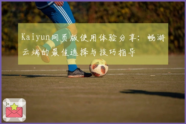 Kaiyun网页版使用体验分享：畅游云端的最佳选择与技巧指导
