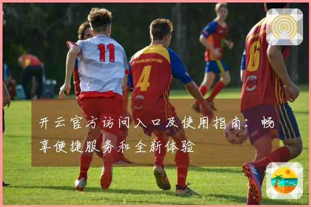 开云官方访问入口及使用指南：畅享便捷服务和全新体验